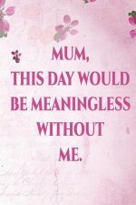 Mum, This Day Would Me Meaningless Without Me: Mothers Day Journal / Notebook. This Is a Great Journal for Mothers Day and Makes a Funny Mothers Day G