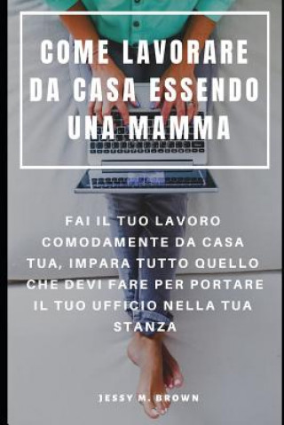 Come Lavorare Da Casa Essendo Una Mamma: Fai Il Tuo Lavoro Comodamente Da Casa Tua, Impara Tutto Quello Che Devi Fare Per Portare Il Tuo Ufficio Nella