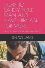 How to Satisfy Your Man and Have Him Ask for More: How to Make Your Marriage Work