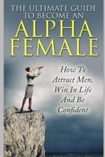 The Ultimate Guide to Become an Alpha Female: How to Attract Men, Win in Life and Be Confident