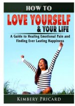 How to Love Yourself & Your Life A Guide to Healing Emotional Pain and Finding Ever Lasting Happiness