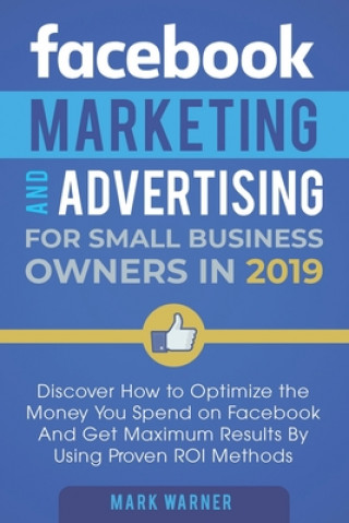 Facebook Marketing and Advertising for Small Business Owners in 2019: Discover How to Optimize the Money You Spend on Facebook And Get Maximum Results