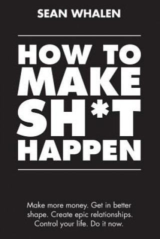 How to Make Sh*t Happen : Make More Money, Get in Better Shape, Create Epic Relationships and Control Your Life!