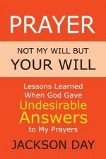 Prayer: NOT MY WILL BUT YOUR WILL: Lessons Learned When God Gave Undesirable Answers to My Prayers