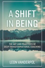 A Shift in Being: The Art and Practices of Deep Transformational Coachingvolume 1