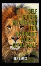 Self Guided Meditation for Becoming a Great Alpha Male.: Be Free, Be Happy, Be Fulfilled!