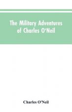 Military Adventures of Charles O'Neil, Who Was a Soldier in the Army of Lord Wellington During the Memorable Peninsular War and the Continental Campai