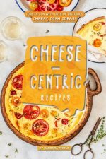 Cheese-Centric Recipes: Tons of Fun with Lots of Delicious Cheesy Dish Ideas!