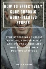 How to Effectively Cure Chronic Work-Related Stress: Stop Stressing Yourself at Work, Remove Acute Anxiety from Your Life Quickly, Develop a Positive