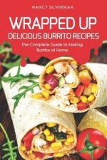 Wrapped Up - Delicious Burrito Recipes: The Complete Guide to Making Burritos at Home
