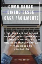 Como Ganar Dinero Desde Casa Fácilmente: Consigue Empleos Online Para Mujeres Y Hombres, Comienza Un Negocio Online de Manera Rápida Y Fácil Desde Tu