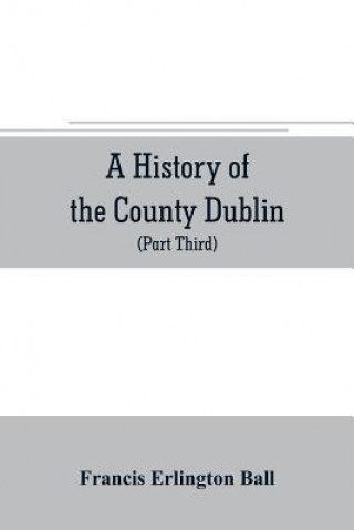 history of the County Dublin; the people, parishes and antiquities from the earliest times to the close of the eighteenth century Part Third Being a H
