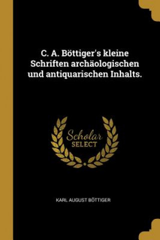 C. A. Böttiger's Kleine Schriften Archäologischen Und Antiquarischen Inhalts.