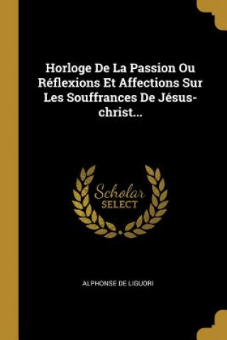 Horloge De La Passion Ou Réflexions Et Affections Sur Les Souffrances De Jésus-christ...