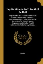 Ley De Minería De 11 De Abril De 1849: Reglamento Para Su Ejecución Y El Del Cuerpo De Ingenieros De Minas: Instrucciones Para La Recaudación De Impue