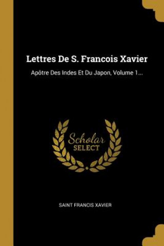 Lettres De S. Francois Xavier: Apôtre Des Indes Et Du Japon, Volume 1...