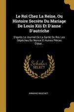 Le Roi Chez La Reine, Ou Histoire Secr?te Du Mariage De Louis Xiii Et D'anne D'autriche: D'apr?s Le Journal De La Santé Du Roi, Les Dép?ches Du Nonce