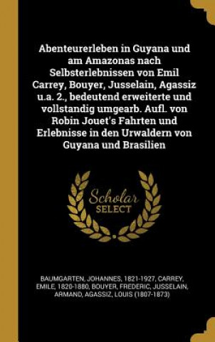 Abenteurerleben in Guyana Und Am Amazonas Nach Selbsterlebnissen Von Emil Carrey, Bouyer, Jusselain, Agassiz U.A. 2., Bedeutend Erweiterte Und Vollsta