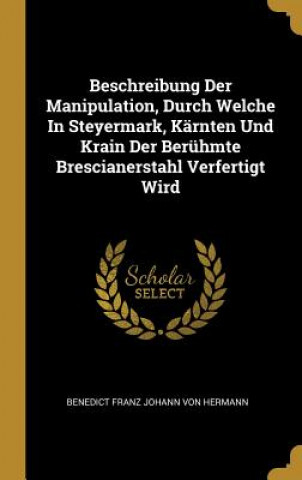 Beschreibung Der Manipulation, Durch Welche in Steyermark, Kärnten Und Krain Der Berühmte Brescianerstahl Verfertigt Wird