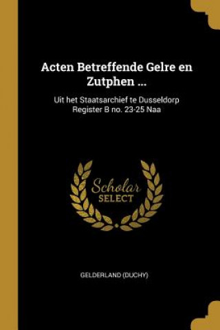 Acten Betreffende Gelre en Zutphen ...: Uit het Staatsarchief te Dusseldorp Register B no. 23-25 Naa