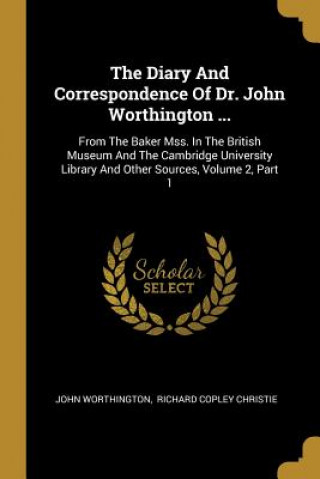 The Diary And Correspondence Of Dr. John Worthington ...: From The Baker Mss. In The British Museum And The Cambridge University Library And Other Sou