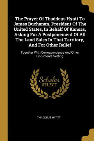 The Prayer Of Thaddeus Hyatt To James Buchanan, President Of The United States, In Behalf Of Kansas, Asking For A Postponement Of All The Land Sales I