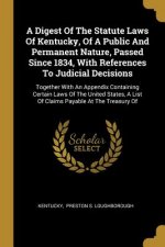 A Digest Of The Statute Laws Of Kentucky, Of A Public And Permanent Nature, Passed Since 1834, With References To Judicial Decisions: Together With An