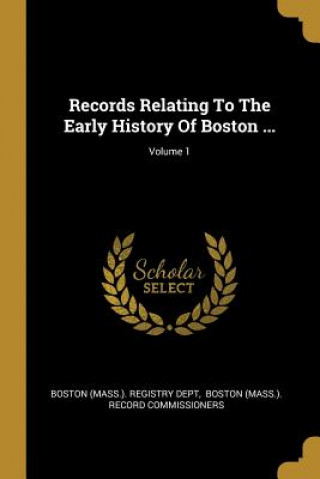 Records Relating To The Early History Of Boston ...; Volume 1