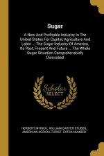 Sugar: A New And Profitable Industry In The United States For Capital, Agriculture And Labor ... The Sugar Industry Of Americ