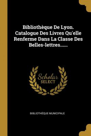 Biblioth?que De Lyon. Catalogue Des Livres Qu'elle Renferme Dans La Classe Des Belles-lettres......