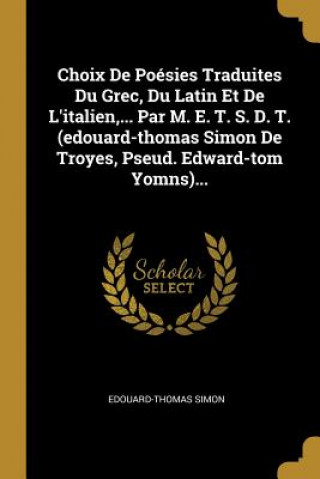 Choix De Poésies Traduites Du Grec, Du Latin Et De L'italien, ... Par M. E. T. S. D. T. (edouard-thomas Simon De Troyes, Pseud. Edward-tom Yomns)...