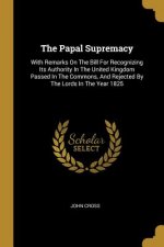 The Papal Supremacy: With Remarks On The Bill For Recognizing Its Authority In The United Kingdom Passed In The Commons, And Rejected By Th