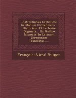 Institutiones Catholicae in Modum Catecheseos... Historiam Et Ecclesiae Dogmata... Ex Gallico Idiomate in Latinum Sermonem Translatae......