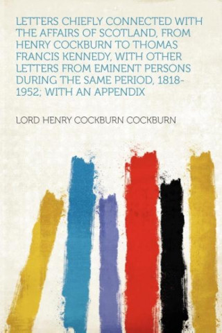 Letters Chiefly Connected With the Affairs of Scotland, From Henry Cockburn to Thomas Francis Kennedy, With Other Letters From Eminent Persons During