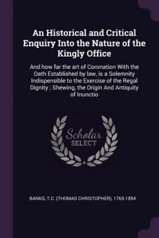 An Historical and Critical Enquiry Into the Nature of the Kingly Office: And how far the art of Coronation With the Oath Established by law, is a Sole