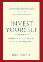 Invest Yourself: Daring to Be Catholic in Today's Business World