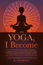 YOGA, I Become: A Simple Guide to Yoga for Everyone. to Become Healthy in Mind, Body and Soul and Also a Yoga Devotee.