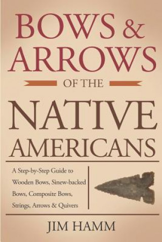 Bows and Arrows of the Native Americans: A Complete Step-by-Step Guide to Wooden Bows, Sinew-backed Bows, Composite Bows, Strings, Arrows, and Quivers