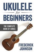 Ukulele For Beginners: The Complete Book of Songs