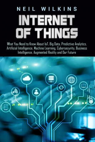 Internet of Things: What You Need to Know about Iot, Big Data, Predictive Analytics, Artificial Intelligence, Machine Learning, Cybersecur