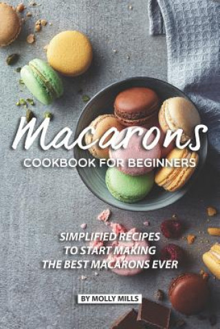 Macarons Cookbook for Beginners: Simplified Recipes to Start Making the Best Macarons Ever