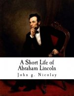 A Short Life of Abraham Lincoln: Condensed from Nicolay & Hay's Abraham Lincoln: A History
