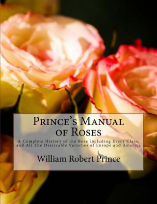 Prince's Manual of Roses: A Complete History of the Rose including Every Class, and All The Desireable Varieties of Europe and America