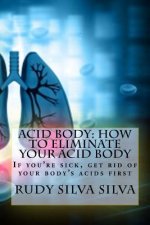 Acid Body: How to Eliminate Your Acid Body: ?if You?re Sick, Get Rid of Your Body's Acids First?