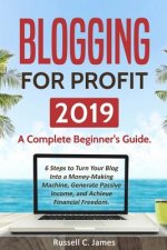 Blogging for Profit 2019: A Complete Beginner's Guide. 6 Steps to Turn Your Blog Into a Money Making Machine, Generate Passive Income, and Achie