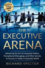 The Executive Arena: Mastering the Art of Corporate Politics, Perceptional Messaging, and Other Secrets to Success in Today's Corporate Wor