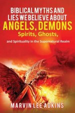 Biblical Myths and Lies We Believe about Angels, Demons, Spirits, Ghosts, and Spirituality in the Supernatural Realm