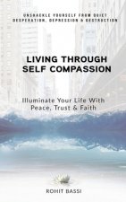 Living Through Self Compassion - Illuminate Your Life With Peace, Trust & Faith: Unshackle Yourself From Quiet Desperation, Depression & Destruction