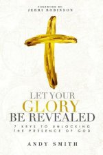 Let Your Glory Be Revealed: 7 Keys To Unlocking The Presence Of God