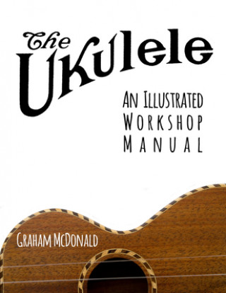 The Ukulele: An Illustrated Workshop Manual